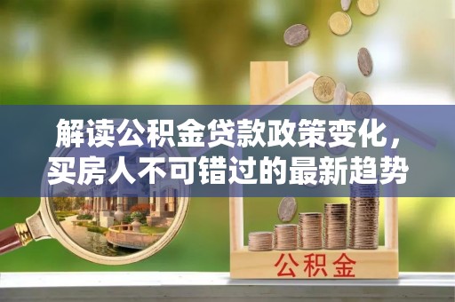 措勤解读公积金贷款政策变化，买房人不可错过的最新趋势